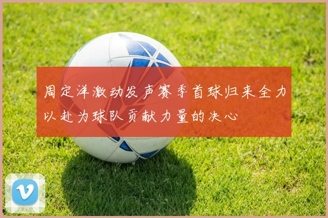 周定洋激动发声赛季首球归来全力以赴为球队贡献力量的决心