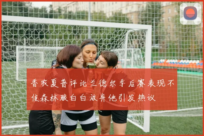 香农夏普评论兰德尔季后赛表现不佳森林狼白白放弃他引发热议