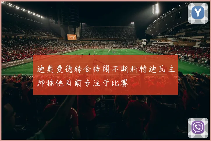 迪奥曼德转会传闻不断科特迪瓦主帅称他目前专注于比赛