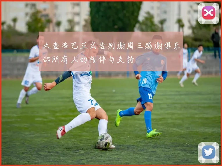 大查洛巴正式告别谢周三感谢俱乐部所有人的陪伴与支持