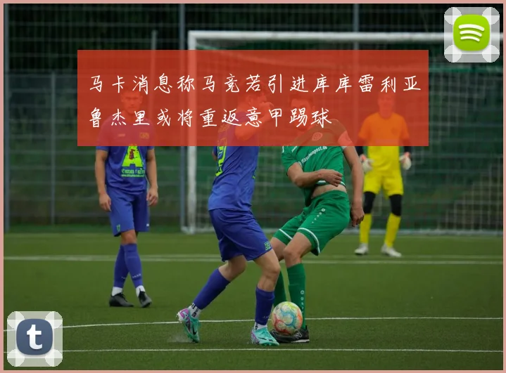 马卡消息称马竞若引进库库雷利亚鲁杰里或将重返意甲踢球