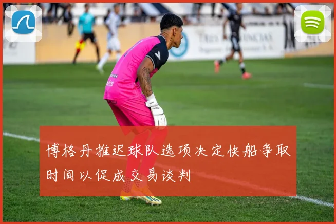 博格丹推迟球队选项决定快船争取时间以促成交易谈判