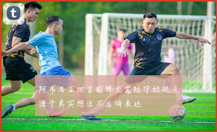 阿韦洛亚坦言前锋无需防守的观点源于真实想法不后悔表达