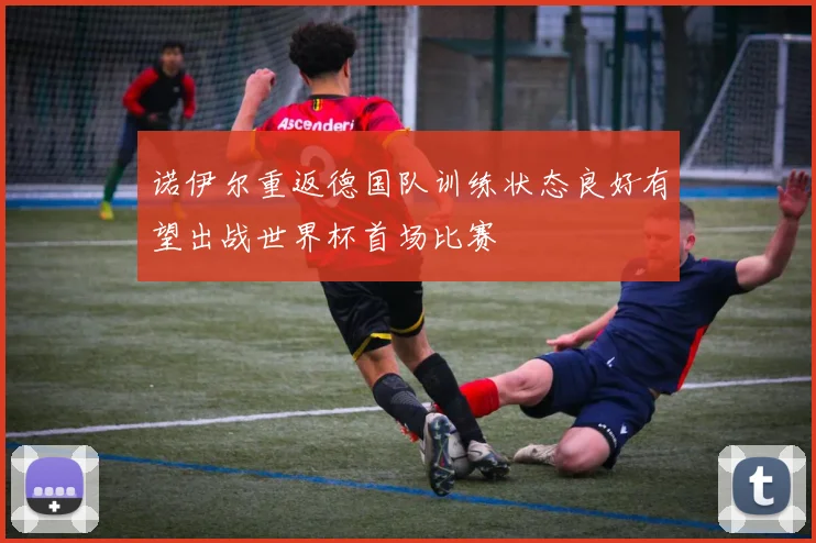 诺伊尔重返德国队训练状态良好有望出战世界杯首场比赛