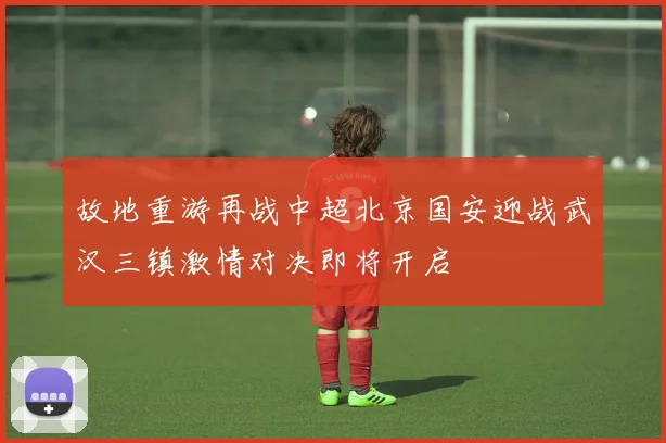 故地重游再战中超北京国安迎战武汉三镇激情对决即将开启