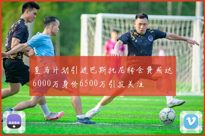 皇马计划引进巴斯托尼转会费或达6000万身价6500万引发关注