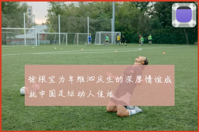 徐根宝为年维泗庆生的深厚情谊成就中国足坛动人佳话