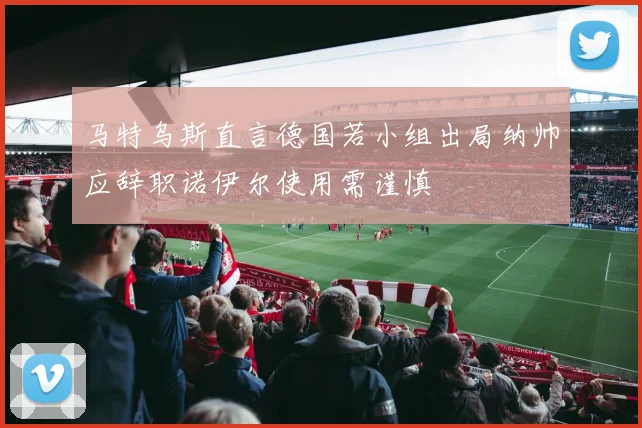 马特乌斯直言德国若小组出局纳帅应辞职诺伊尔使用需谨慎