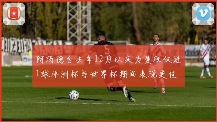 阿玛德自去年12月以来为曼联仅进1球非洲杯与世界杯期间表现更佳