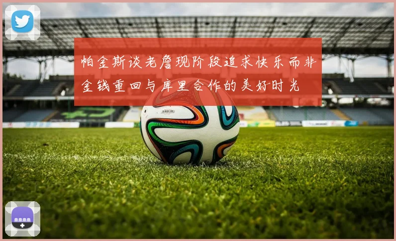 帕金斯谈老詹现阶段追求快乐而非金钱重回与库里合作的美好时光