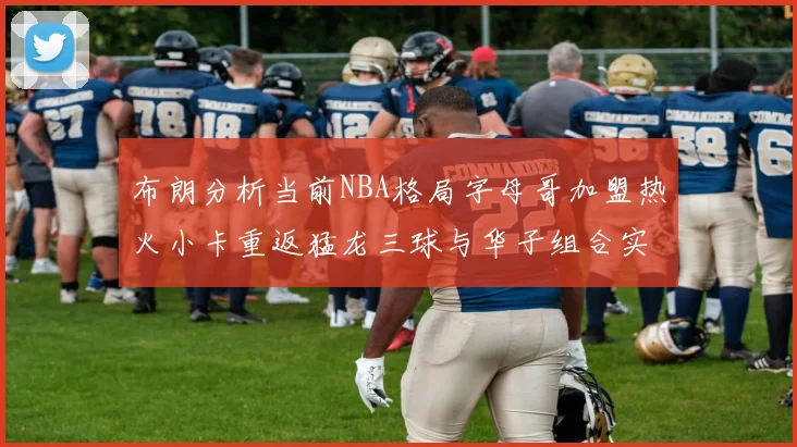 布朗分析当前NBA格局字母哥加盟热火小卡重返猛龙三球与华子组合实力强劲