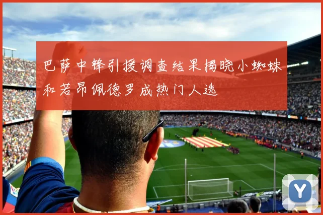 巴萨中锋引援调查结果揭晓小蜘蛛和若昂佩德罗成热门人选