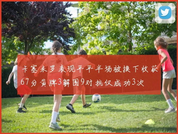 卡塞米罗表现平平半场被换下收获67分黄牌3解围9对抗仅成功3次
