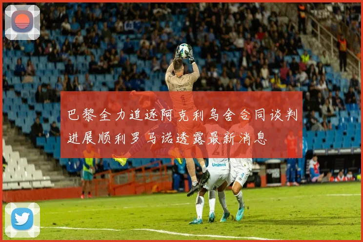 巴黎全力追逐阿克利乌舍合同谈判进展顺利罗马诺透露最新消息