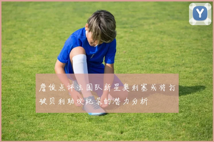 詹俊点评法国队新星奥利塞或将打破贝利助攻纪录的潜力分析