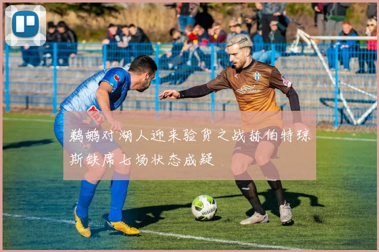 鹈鹕对湖人迎来验货之战赫伯特琼斯缺席七场状态成疑