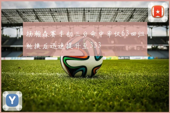 杨瀚森赛季初三分命中率仅63回归轮换后迅速提升至333